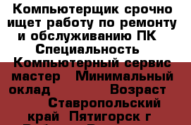 Компьютерщик срочно ищет работу по ремонту и обслуживанию ПК › Специальность ­ Компьютерный сервис-мастер › Минимальный оклад ­ 18 000 › Возраст ­ 58 - Ставропольский край, Пятигорск г. Работа » Резюме   . Ставропольский край,Пятигорск г.